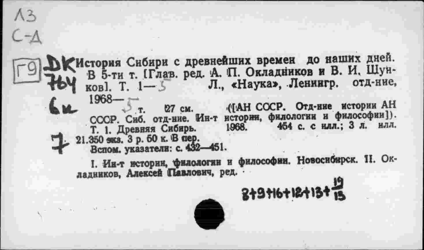 ﻿История Сибири с древнейших времен до наших дней. ; В 5-ти т. (Глав. ред. А. П. Окладников и В. И. Шунков]. T. 1— 5	Л., «Наука», Ленингр. отд-ние,
1968—
, s Т. 127 см. ('[АН СОСР. Отд-ние Истории АН СООР. Сиб. отд-ние. Ин-т истории, филологии и философии]). T. 1, Древняя Сибирь. 1968.	454 с. с илл.; 3 л. нлл.
21.350 жз. 3 р. 60 к. В пео.
Вспом. указатели: с. 432—451.
I. Ии-т истории, филологии и философии. Новосибирск. II. Окладников, Алексей Павлович, ред. ■